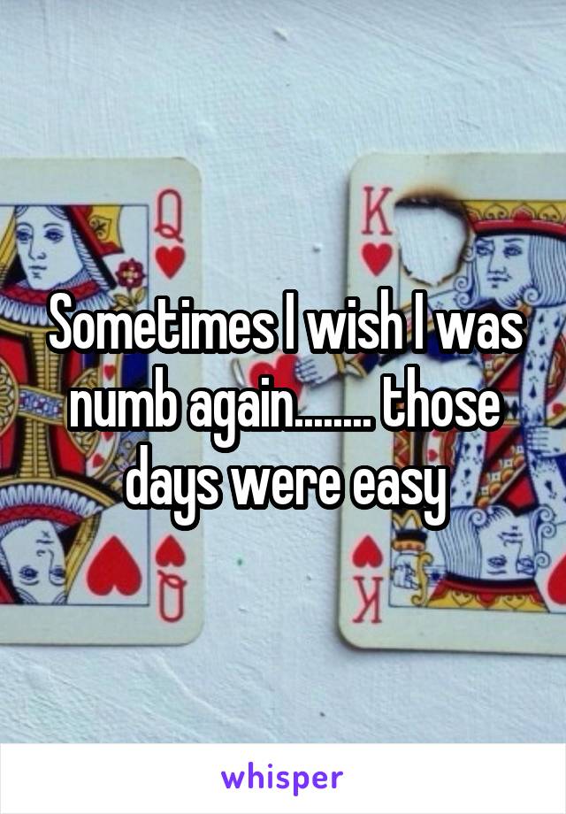 Sometimes I wish I was numb again........ those days were easy