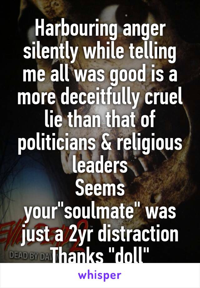 Harbouring anger silently while telling me all was good is a more deceitfully cruel lie than that of politicians & religious leaders
Seems your"soulmate" was just a 2yr distraction
Thanks "doll"