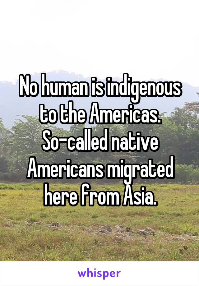 No human is indigenous to the Americas. So-called native Americans migrated here from Asia.