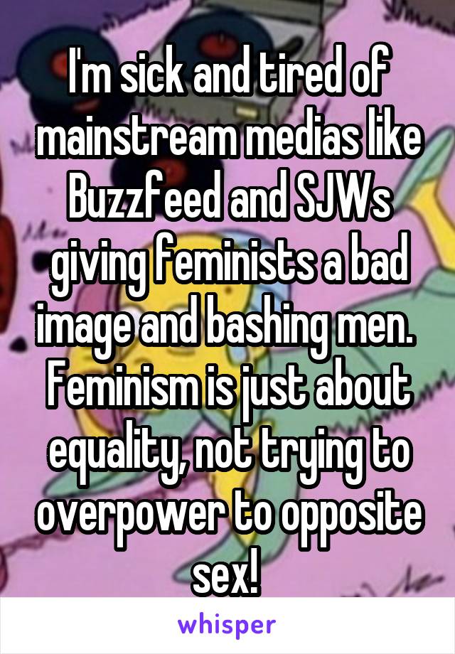 I'm sick and tired of mainstream medias like Buzzfeed and SJWs giving feminists a bad image and bashing men.  Feminism is just about equality, not trying to overpower to opposite sex! 