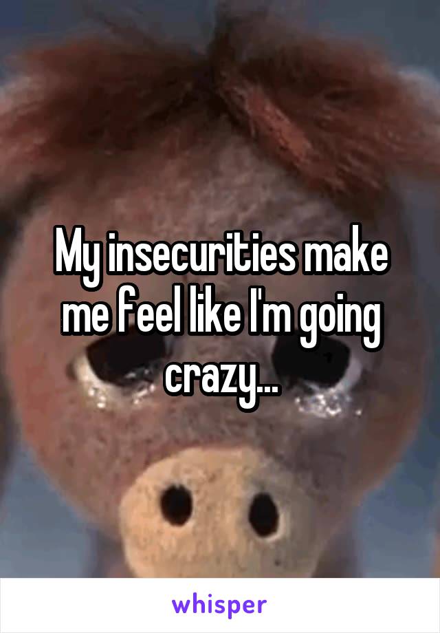 My insecurities make me feel like I'm going crazy...