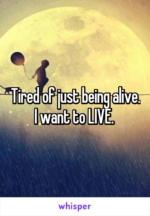 Tired of just being alive. I want to LIVE. 
