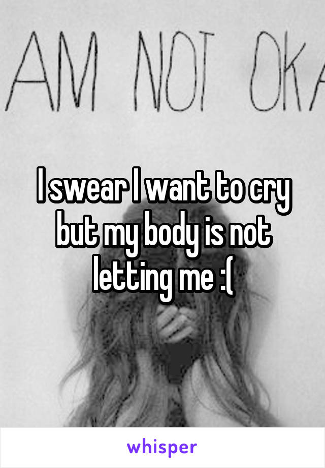 I swear I want to cry but my body is not letting me :(