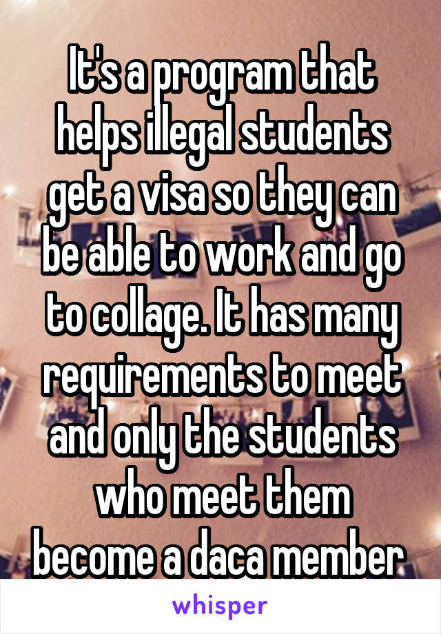 It's a program that helps illegal students get a visa so they can be able to work and go to collage. It has many requirements to meet and only the students who meet them become a daca member 