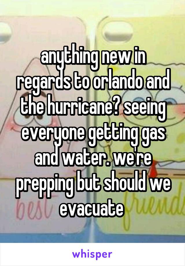 anything new in regards to orlando and the hurricane? seeing everyone getting gas and water. we're prepping but should we evacuate 