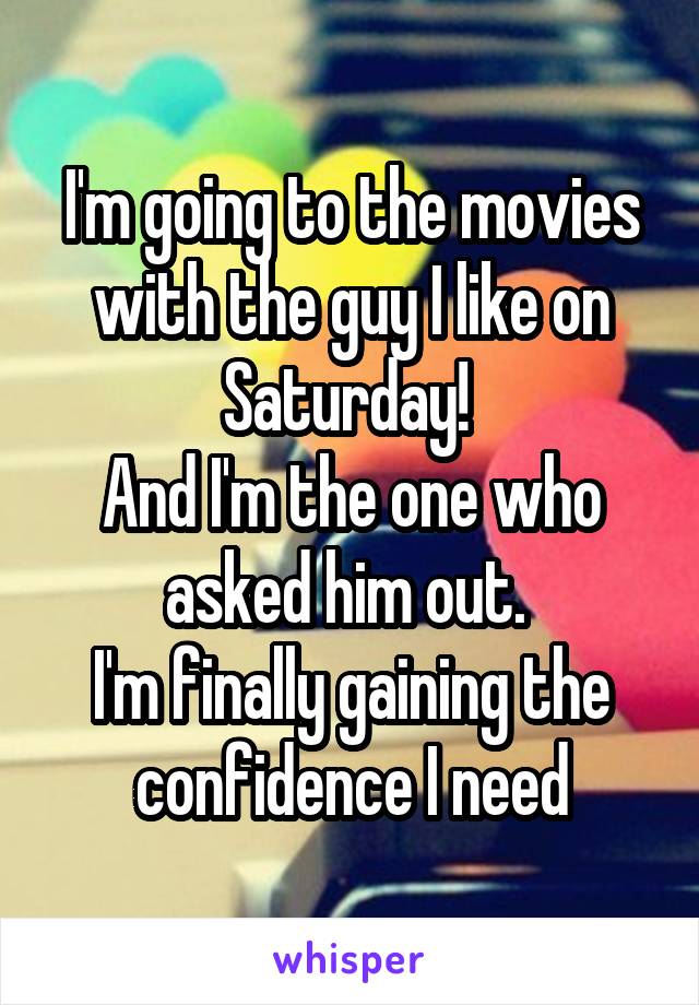 I'm going to the movies with the guy I like on Saturday! 
And I'm the one who asked him out. 
I'm finally gaining the confidence I need