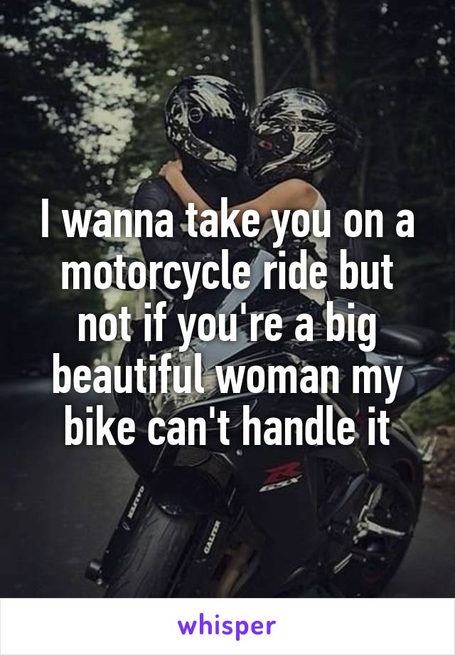 I wanna take you on a motorcycle ride but not if you're a big beautiful woman my bike can't handle it