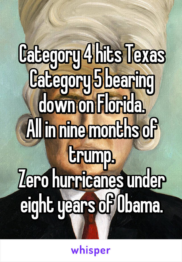 Category 4 hits Texas
Category 5 bearing down on Florida.
All in nine months of trump.
Zero hurricanes under eight years of Obama.