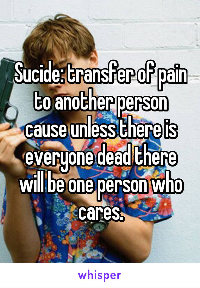 Sucide: transfer of pain to another person cause unless there is everyone dead there will be one person who cares.