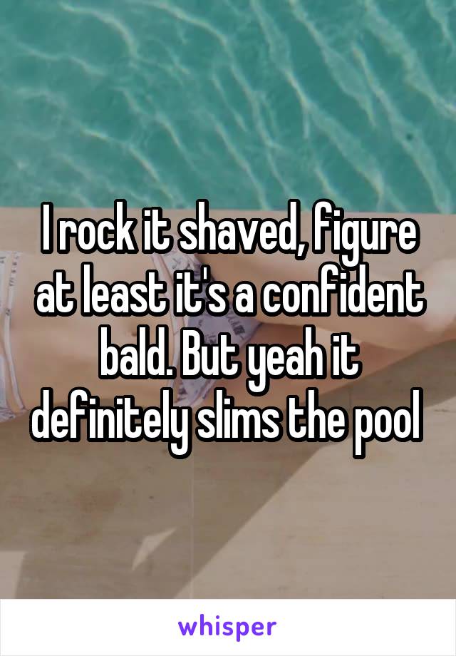 I rock it shaved, figure at least it's a confident bald. But yeah it definitely slims the pool 