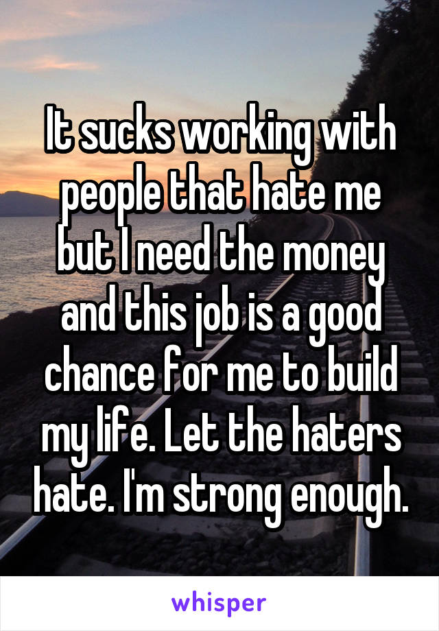 It sucks working with people that hate me but I need the money and this job is a good chance for me to build my life. Let the haters hate. I'm strong enough.