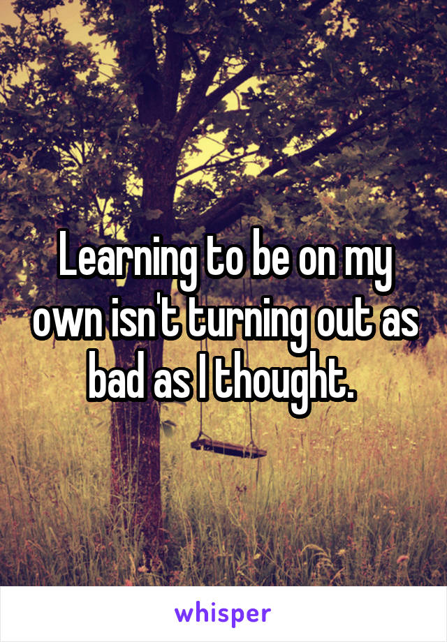 Learning to be on my own isn't turning out as bad as I thought. 
