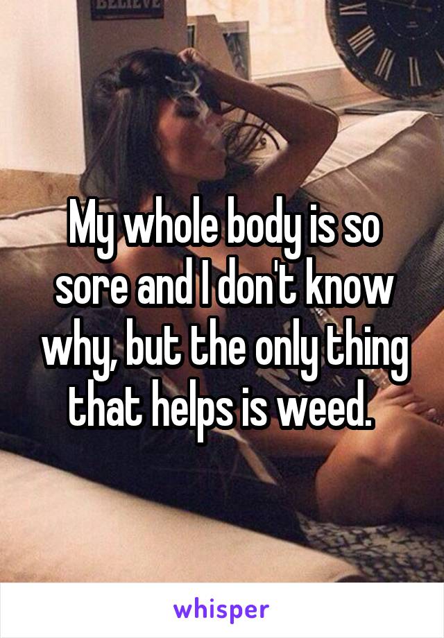 My whole body is so sore and I don't know why, but the only thing that helps is weed. 
