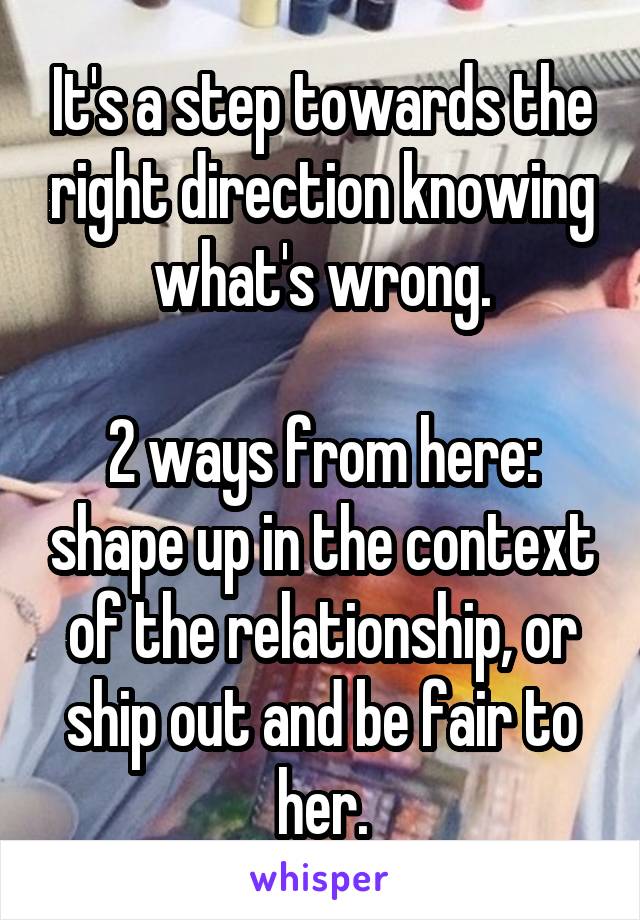 It's a step towards the right direction knowing what's wrong.

2 ways from here: shape up in the context of the relationship, or ship out and be fair to her.