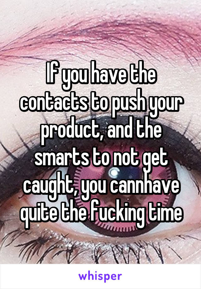 If you have the contacts to push your product, and the smarts to not get caught, you cannhave quite the fucking time