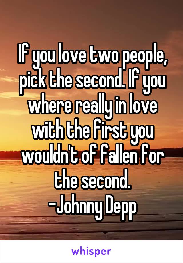 If you love two people, pick the second. If you where really in love with the first you wouldn't of fallen for the second.
-Johnny Depp