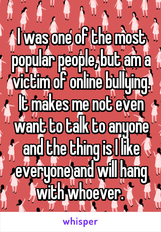 I was one of the most popular people, but am a victim of online bullying. It makes me not even want to talk to anyone and the thing is I like everyone and will hang with whoever. 