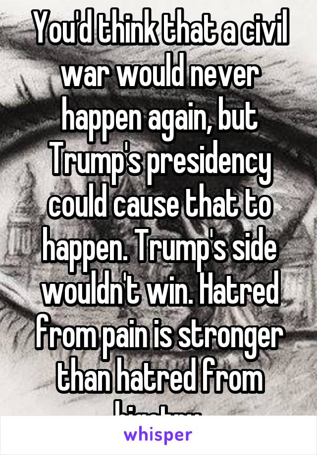 You'd think that a civil war would never happen again, but Trump's presidency could cause that to happen. Trump's side wouldn't win. Hatred from pain is stronger than hatred from bigotry.