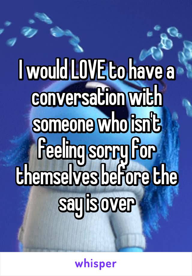 I would LOVE to have a conversation with someone who isn't feeling sorry for themselves before the say is over