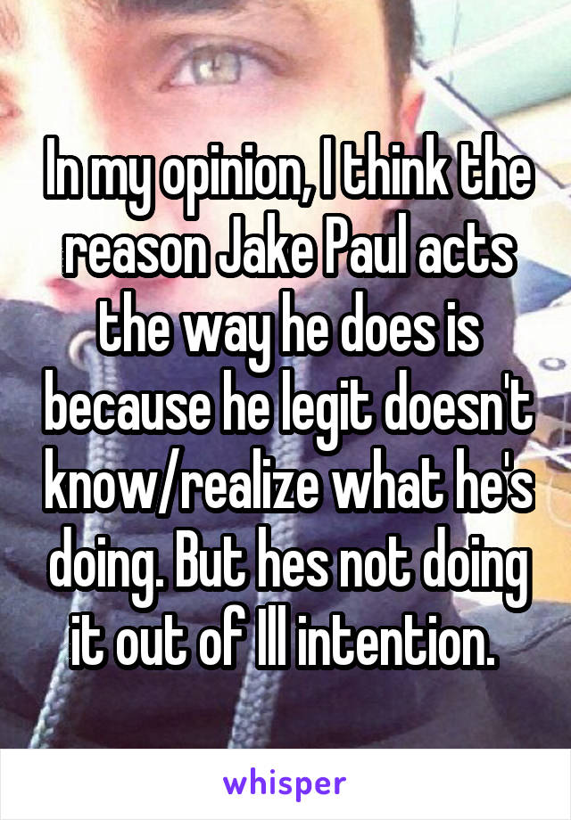 In my opinion, I think the reason Jake Paul acts the way he does is because he legit doesn't know/realize what he's doing. But hes not doing it out of Ill intention. 