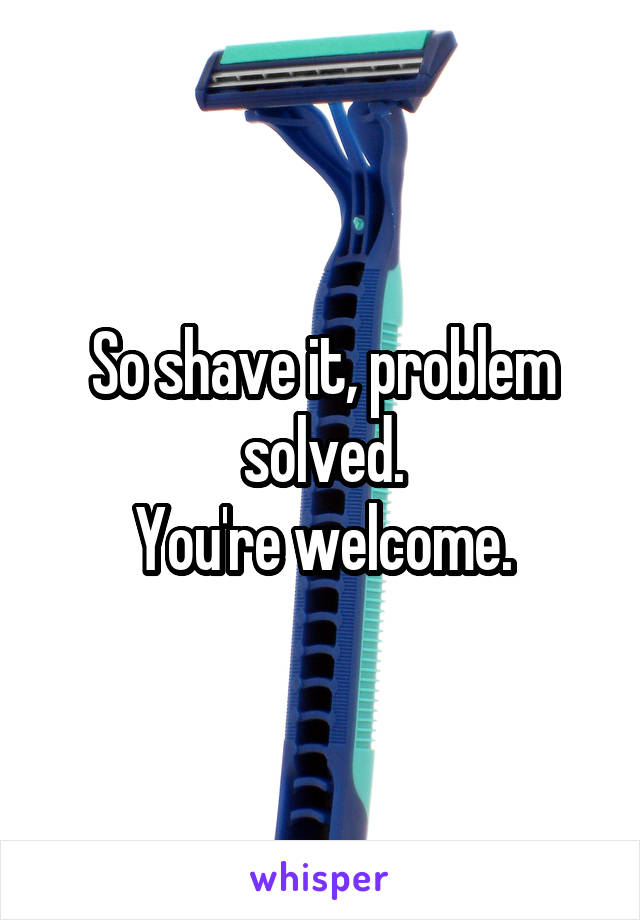 So shave it, problem solved.
You're welcome.