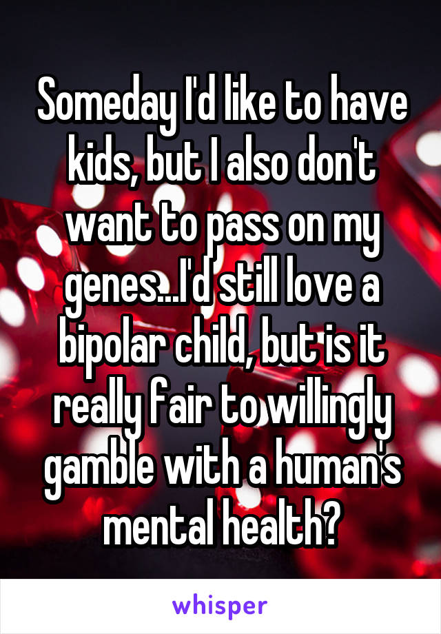 Someday I'd like to have kids, but I also don't want to pass on my genes...I'd still love a bipolar child, but is it really fair to willingly gamble with a human's mental health?