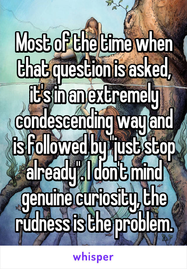 Most of the time when that question is asked, it's in an extremely condescending way and is followed by "just stop already". I don't mind genuine curiosity, the rudness is the problem.