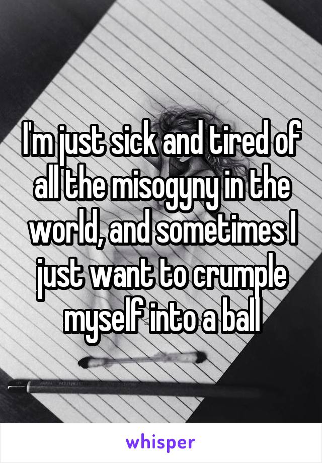 I'm just sick and tired of all the misogyny in the world, and sometimes I just want to crumple myself into a ball