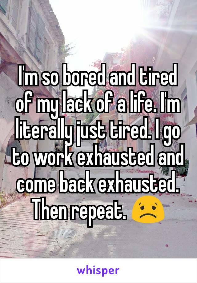 I'm so bored and tired of my lack of a life. I'm literally just tired. I go to work exhausted and come back exhausted. Then repeat. 😟