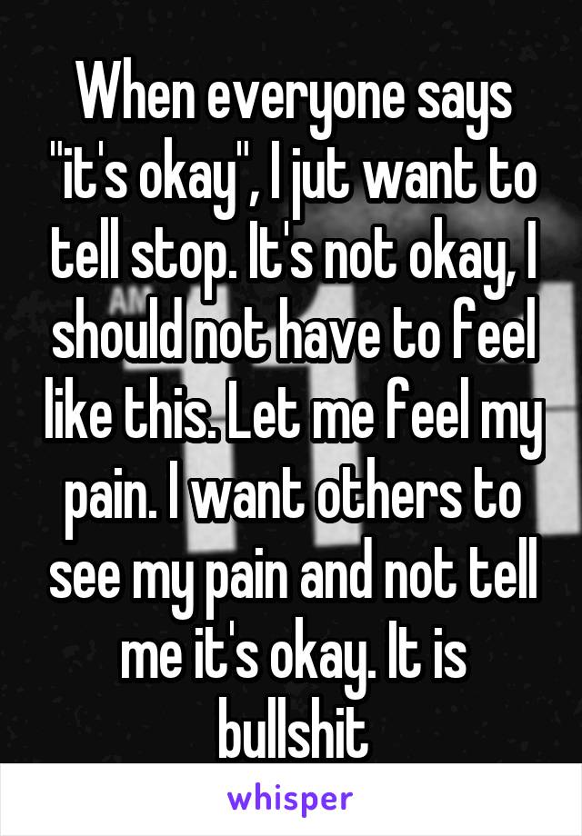 When everyone says "it's okay", I jut want to tell stop. It's not okay, I should not have to feel like this. Let me feel my pain. I want others to see my pain and not tell me it's okay. It is bullshit