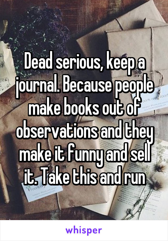 Dead serious, keep a journal. Because people make books out of observations and they make it funny and sell it. Take this and run