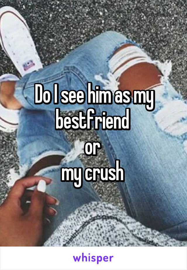 Do I see him as my bestfriend 
or 
my crush 