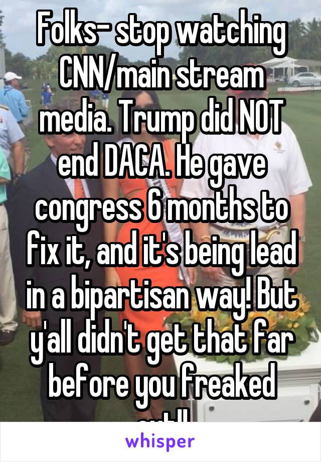 Folks- stop watching CNN/main stream media. Trump did NOT end DACA. He gave congress 6 months to fix it, and it's being lead in a bipartisan way! But y'all didn't get that far before you freaked out!!