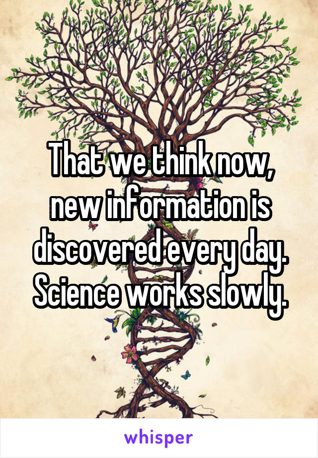 That we think now, new information is discovered every day. Science works slowly.