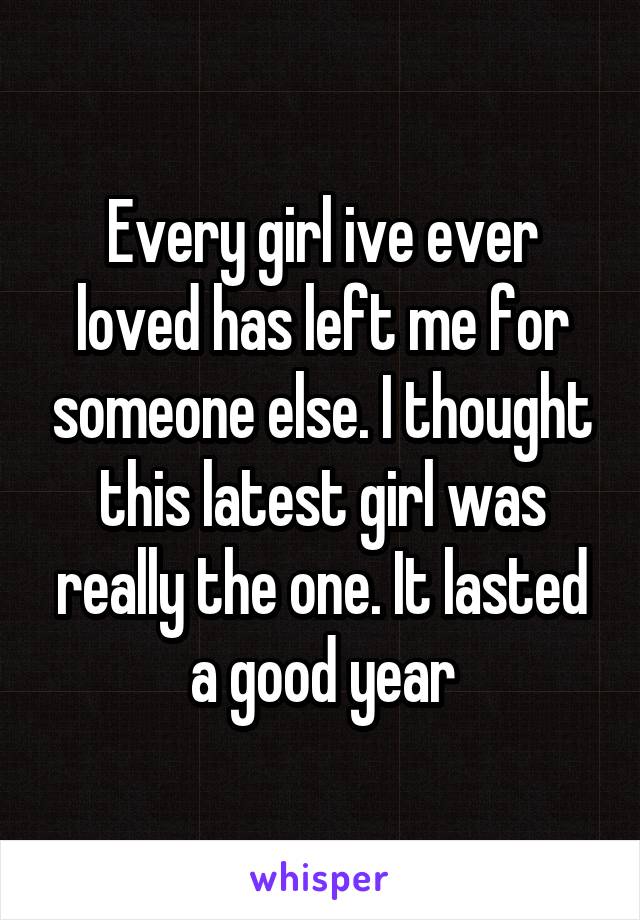Every girl ive ever loved has left me for someone else. I thought this latest girl was really the one. It lasted a good year