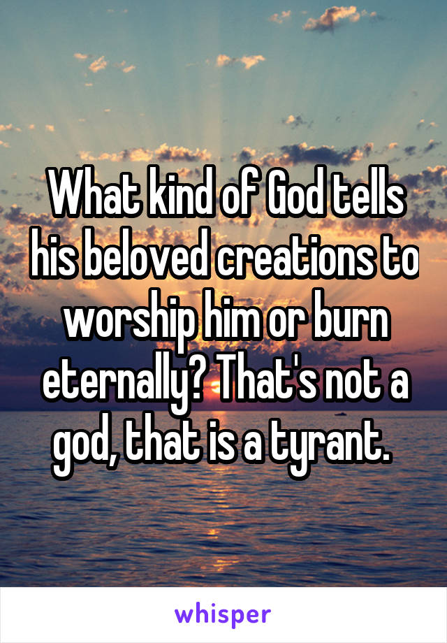 What kind of God tells his beloved creations to worship him or burn eternally? That's not a god, that is a tyrant. 