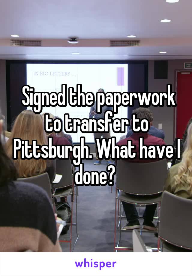  Signed the paperwork to transfer to Pittsburgh. What have I done? 