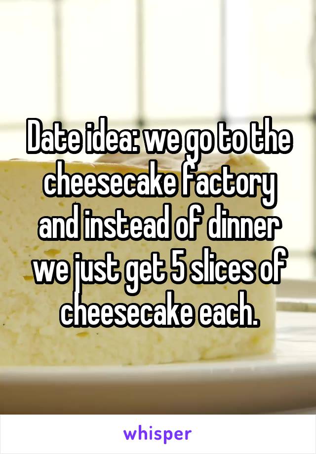 Date idea: we go to the cheesecake factory and instead of dinner we just get 5 slices of cheesecake each.