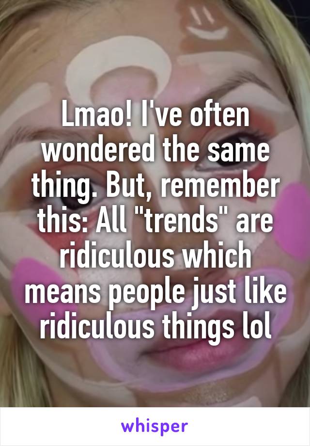 Lmao! I've often wondered the same thing. But, remember this: All "trends" are ridiculous which means people just like ridiculous things lol