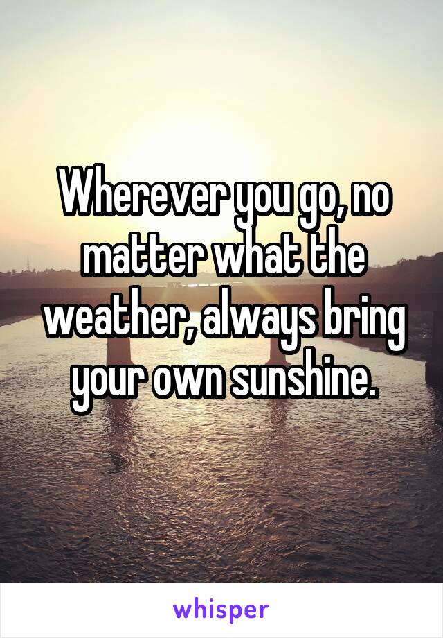 Wherever you go, no matter what the weather, always bring your own sunshine.
