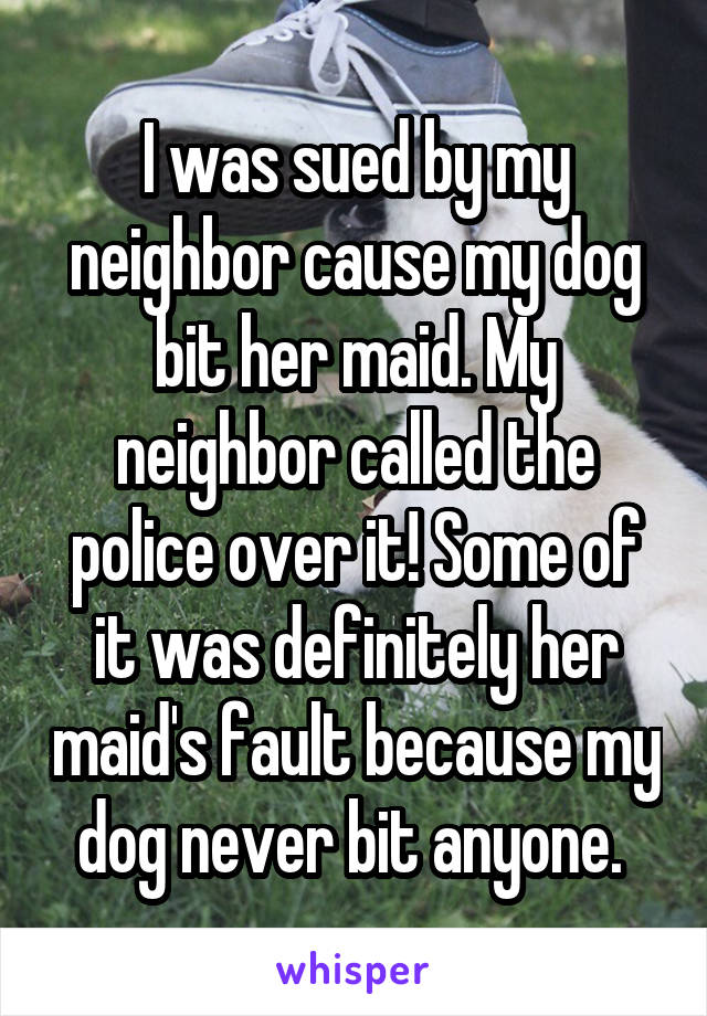 I was sued by my neighbor cause my dog bit her maid. My neighbor called the police over it! Some of it was definitely her maid's fault because my dog never bit anyone. 