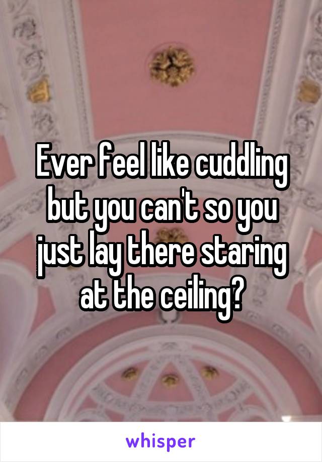 Ever feel like cuddling but you can't so you just lay there staring at the ceiling?