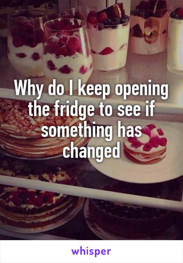Why do I keep opening the fridge to see if something has changed
