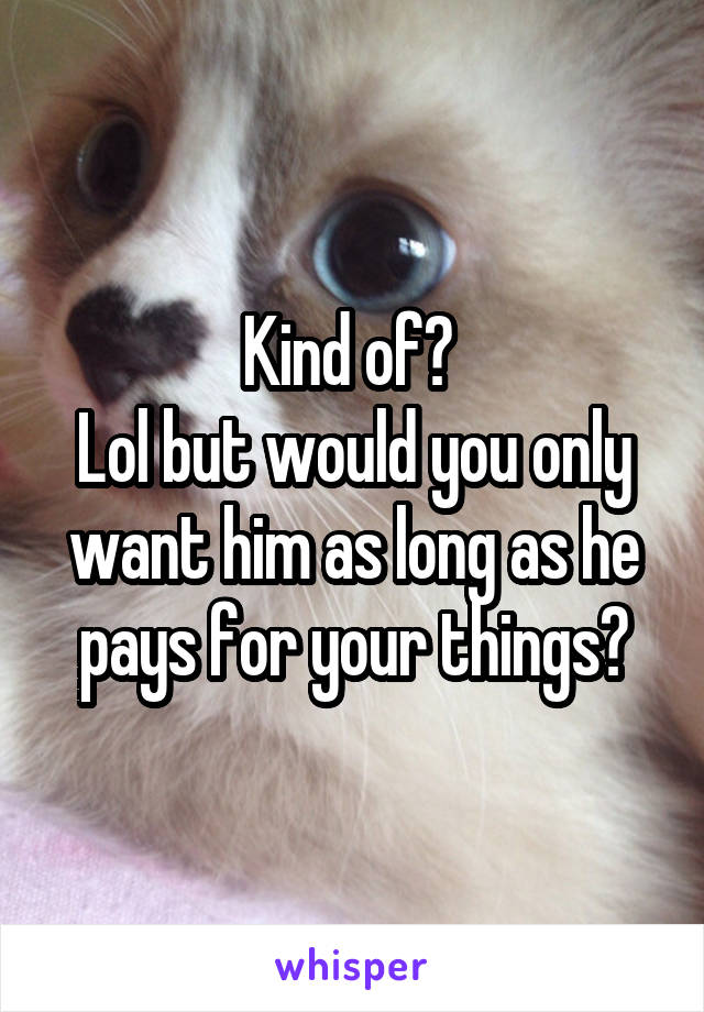 Kind of? 
Lol but would you only want him as long as he pays for your things?