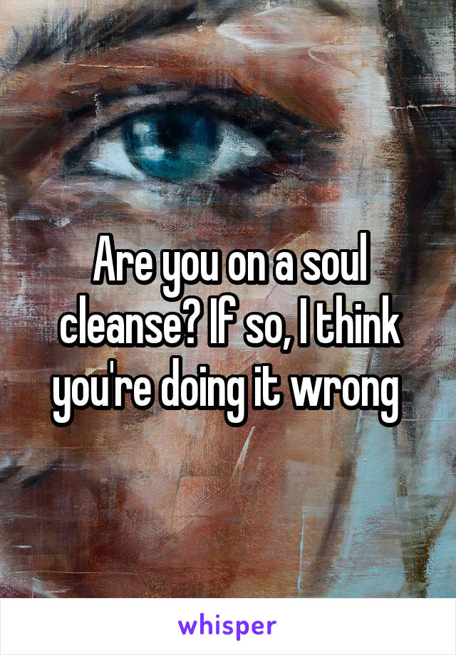 Are you on a soul cleanse? If so, I think you're doing it wrong 