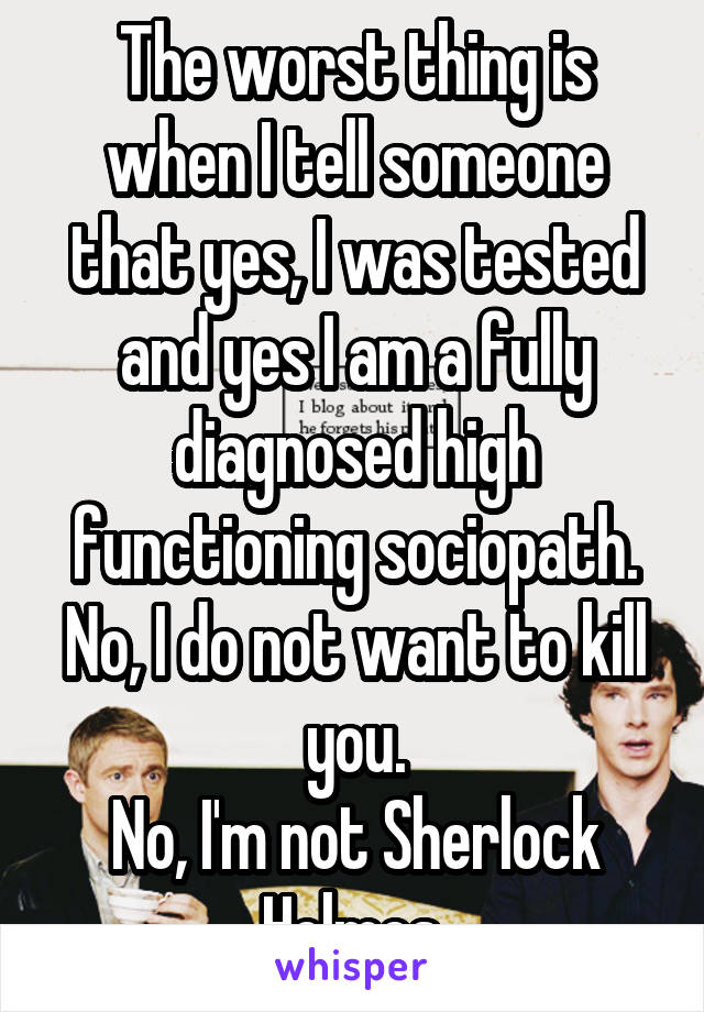 The worst thing is when I tell someone that yes, I was tested and yes I am a fully diagnosed high functioning sociopath. No, I do not want to kill you.
No, I'm not Sherlock Holmes.