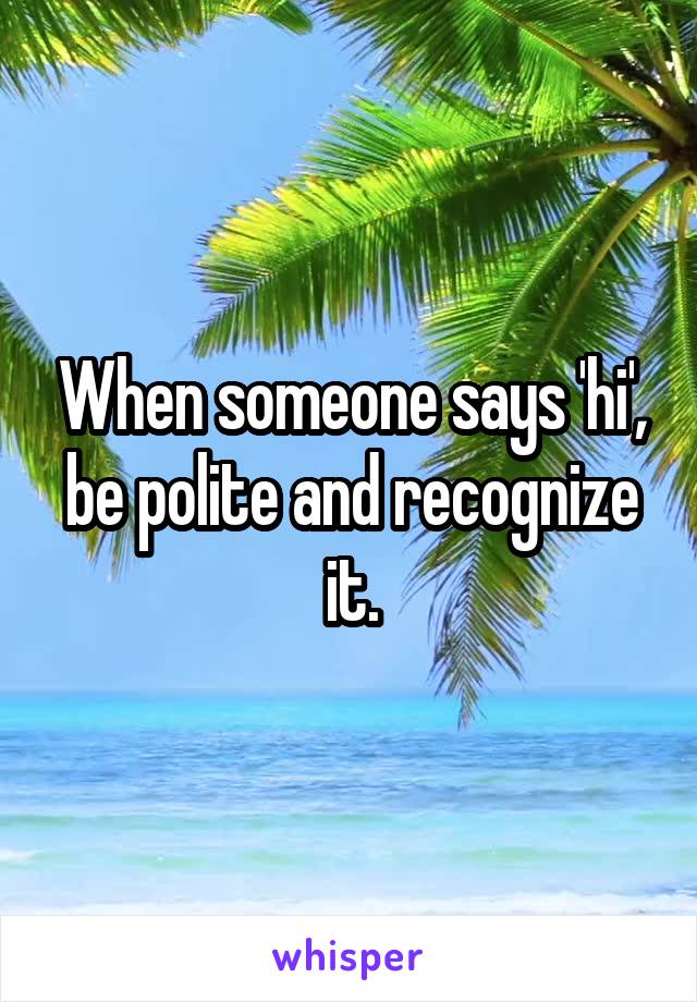 When someone says 'hi', be polite and recognize it.