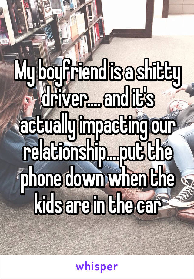 My boyfriend is a shitty driver.... and it's actually impacting our relationship....put the phone down when the kids are in the car