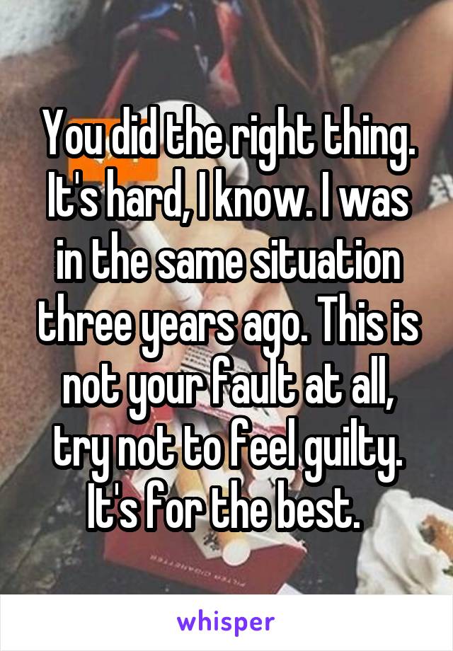 You did the right thing. It's hard, I know. I was in the same situation three years ago. This is not your fault at all, try not to feel guilty. It's for the best. 