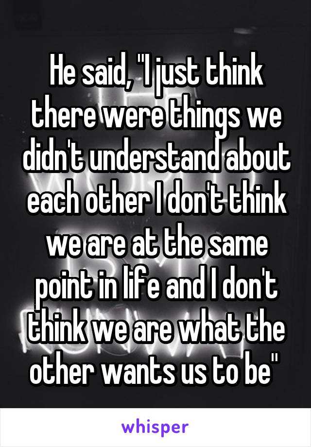 He said, "I just think there were things we didn't understand about each other I don't think we are at the same point in life and I don't think we are what the other wants us to be" 